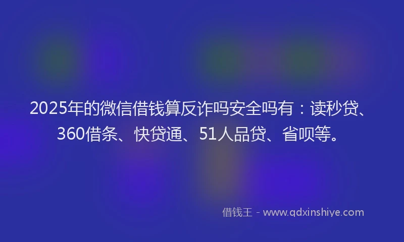 2025年的微信借钱算反诈吗安全吗有：读秒贷、360借条、快贷通、51人品贷、省呗等。