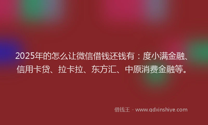 2025年的怎么让微信借钱还钱有：度小满金融、信用卡贷、拉卡拉、东方汇、中原消费金融等。