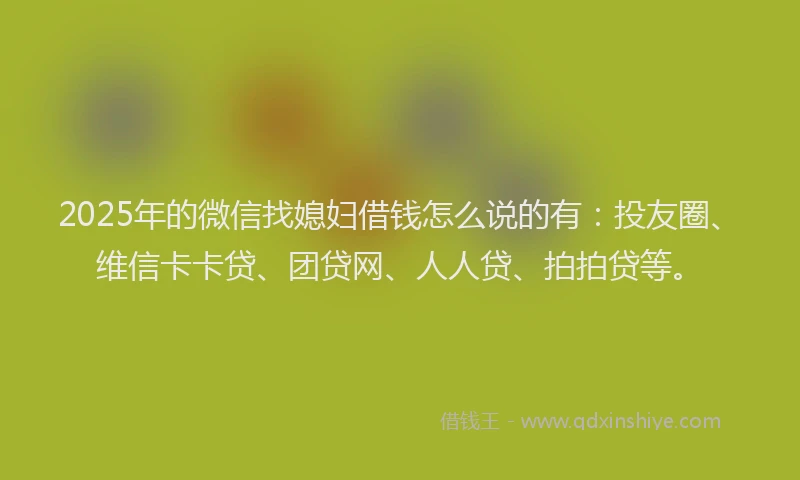 2025年的微信找媳妇借钱怎么说的有：投友圈、维信卡卡贷、团贷网、人人贷、拍拍贷等。