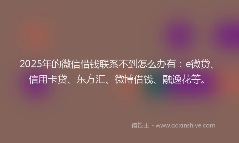 2025年的微信借钱联系不到怎么办有：e微贷、信用卡贷、东方汇、微博借钱、融逸花等。