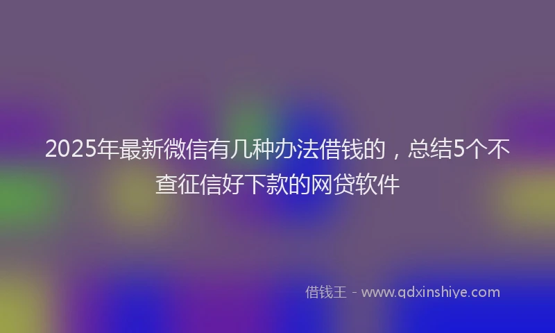 2025年最新微信有几种办法借钱的，总结5个不查征信好下款的网贷软件