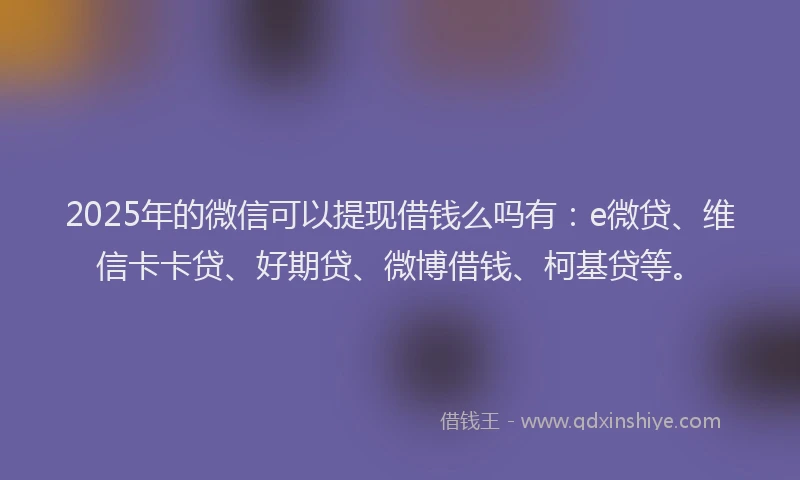 2025年的微信可以提现借钱么吗有：e微贷、维信卡卡贷、好期贷、微博借钱、柯基贷等。