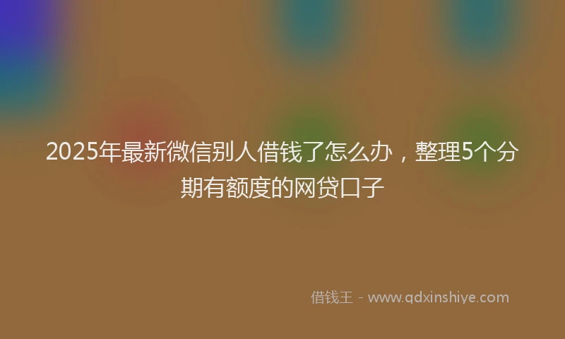 2025年最新微信别人借钱了怎么办，整理5个分期有额度的网贷口子