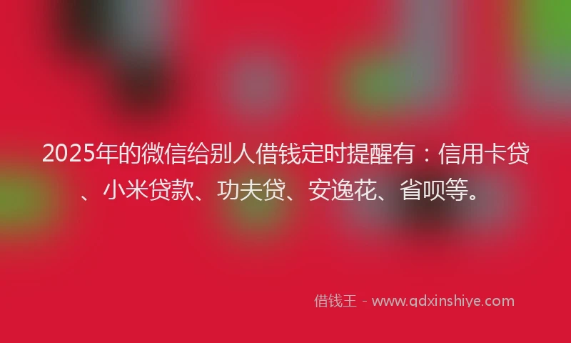 2025年的微信给别人借钱定时提醒有：信用卡贷、小米贷款、功夫贷、安逸花、省呗等。