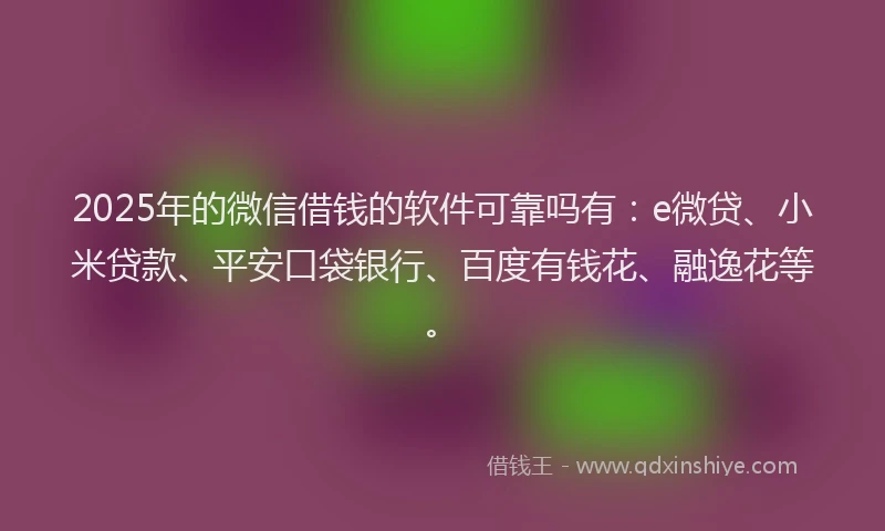 2025年的微信借钱的软件可靠吗有：e微贷、小米贷款、平安口袋银行、百度有钱花、融逸花等。