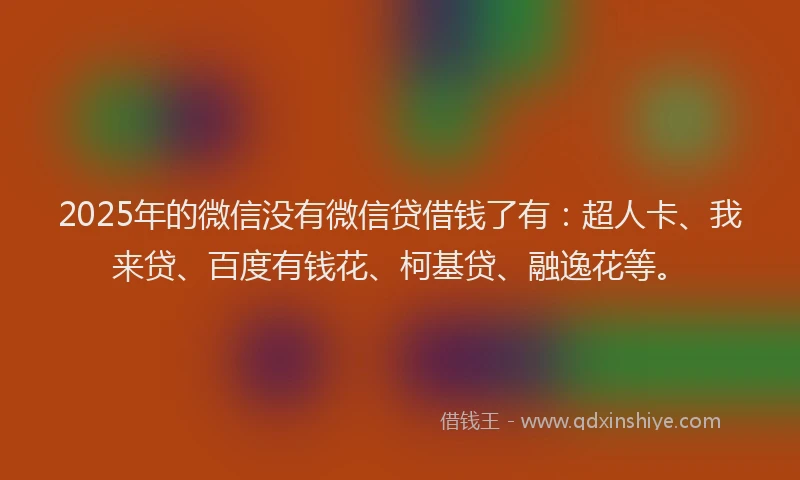 2025年的微信没有微信贷借钱了有：超人卡、我来贷、百度有钱花、柯基贷、融逸花等。