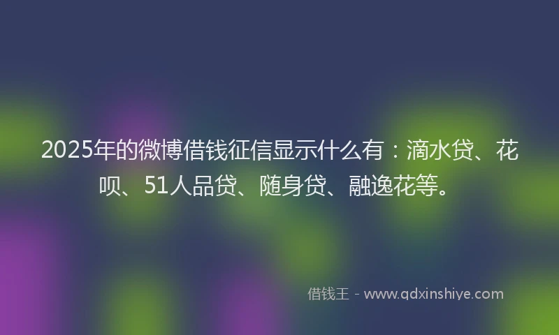 2025年的微博借钱征信显示什么有：滴水贷、花呗、51人品贷、随身贷、融逸花等。