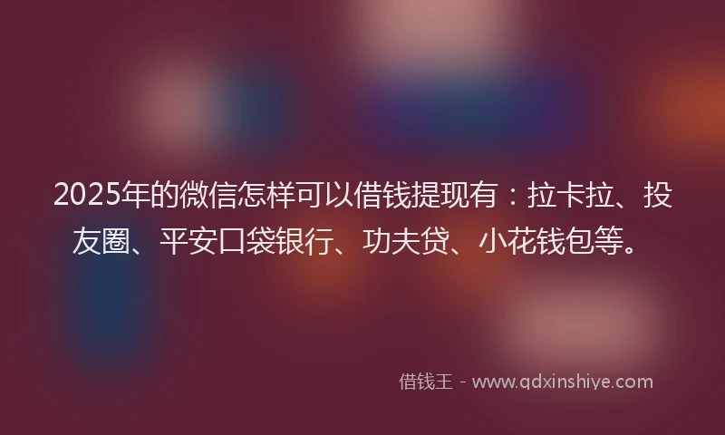 2025年的微信怎样可以借钱提现有：拉卡拉、投友圈、平安口袋银行、功夫贷、小花钱包等。