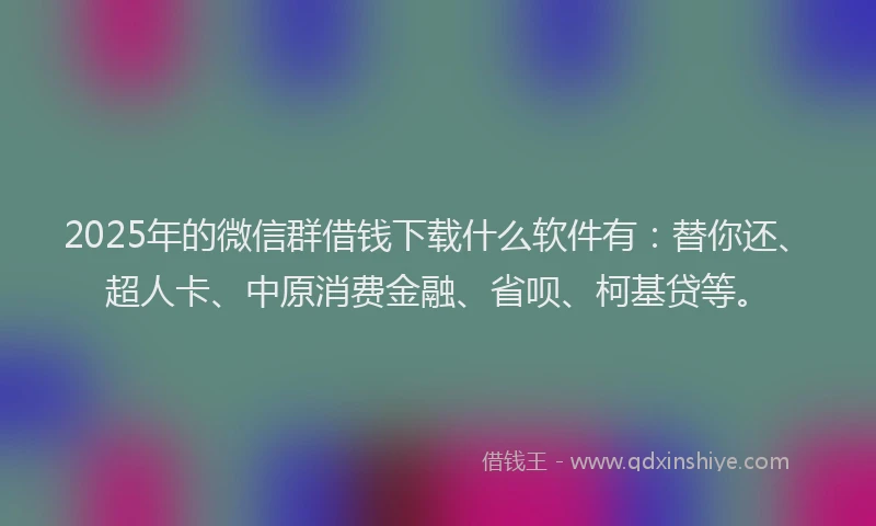 2025年的微信群借钱下载什么软件有：替你还、超人卡、中原消费金融、省呗、柯基贷等。