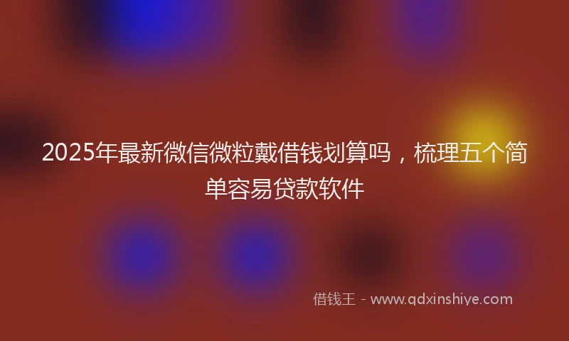 2025年最新微信微粒戴借钱划算吗，梳理五个简单容易贷款软件