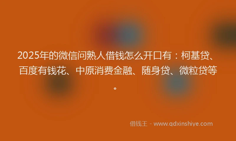 2025年的微信问熟人借钱怎么开口有：柯基贷、百度有钱花、中原消费金融、随身贷、微粒贷等。