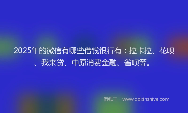 2025年的微信有哪些借钱银行有：拉卡拉、花呗、我来贷、中原消费金融、省呗等。