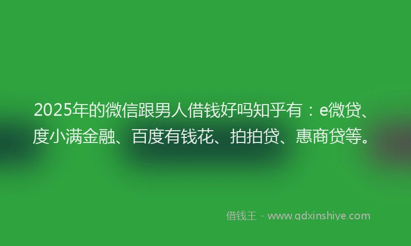 2025年的微信跟男人借钱好吗知乎有：e微贷、度小满金融、百度有钱花、拍拍贷、惠商贷等。