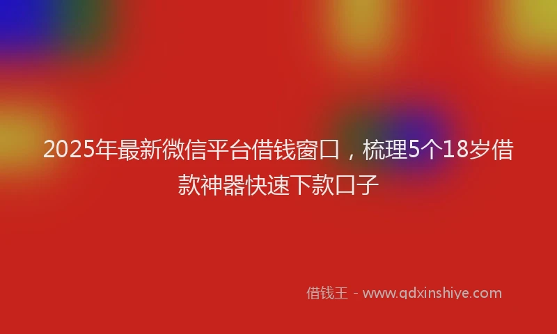 2025年最新微信平台借钱窗口，梳理5个18岁借款神器快速下款口子