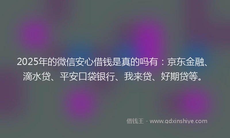 2025年的微信安心借钱是真的吗有：京东金融、滴水贷、平安口袋银行、我来贷、好期贷等。