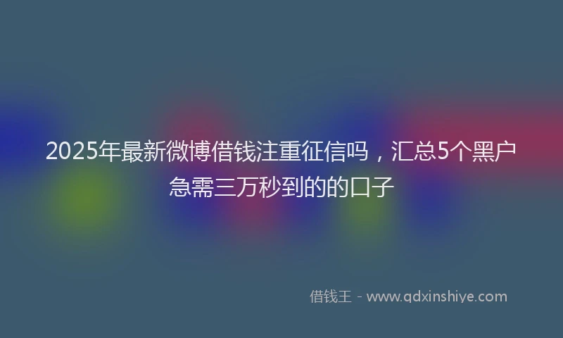 2025年最新微博借钱注重征信吗，汇总5个黑户急需三万秒到的的口子