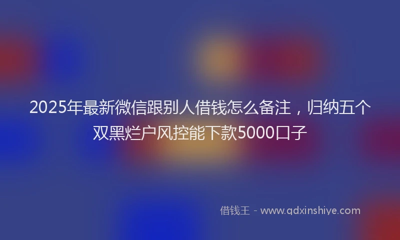 2025年最新微信跟别人借钱怎么备注，归纳五个双黑烂户风控能下款5000口子