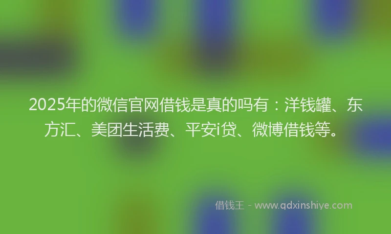 2025年的微信官网借钱是真的吗有：洋钱罐、东方汇、美团生活费、平安i贷、微博借钱等。