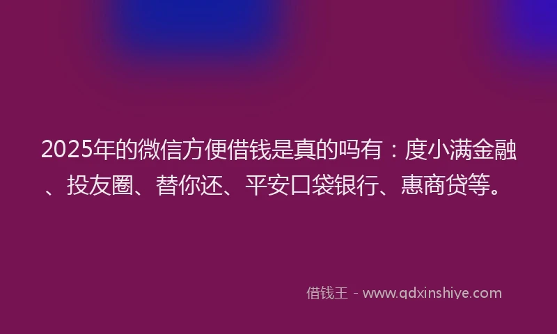 2025年的微信方便借钱是真的吗有：度小满金融、投友圈、替你还、平安口袋银行、惠商贷等。