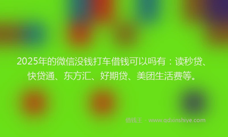 2025年的微信没钱打车借钱可以吗有：读秒贷、快贷通、东方汇、好期贷、美团生活费等。