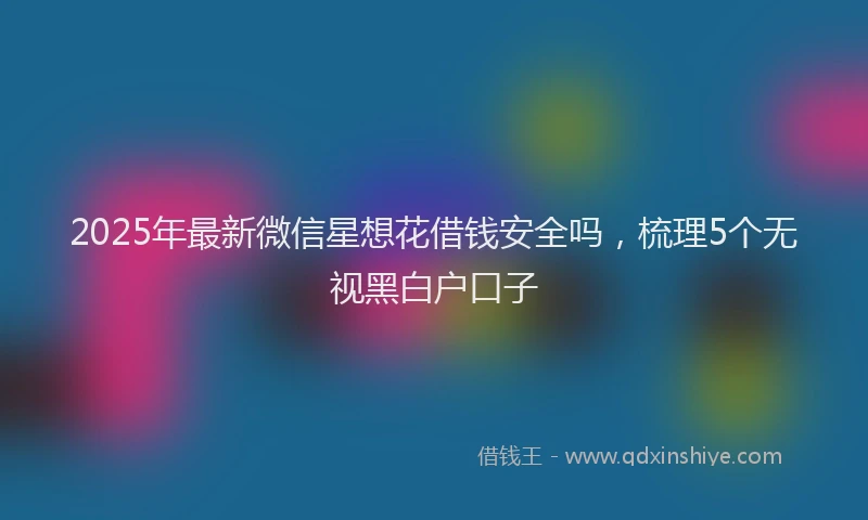 2025年最新微信星想花借钱安全吗，梳理5个无视黑白户口子