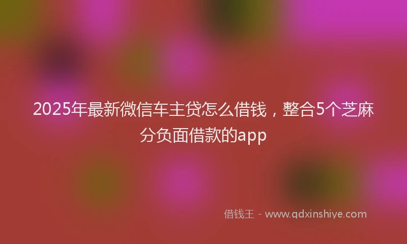 2025年最新微信车主贷怎么借钱，整合5个芝麻分负面借款的app