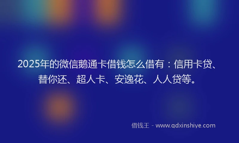 2025年的微信鹅通卡借钱怎么借有：信用卡贷、替你还、超人卡、安逸花、人人贷等。
