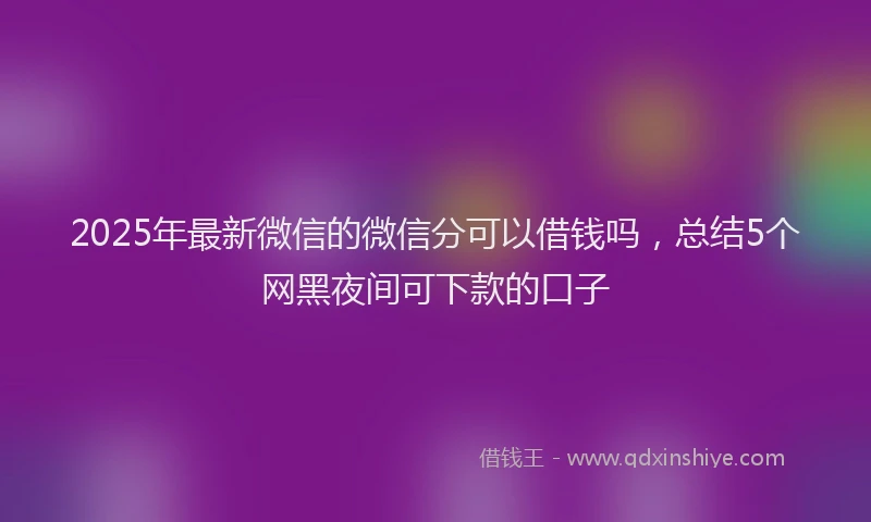 2025年最新微信的微信分可以借钱吗，总结5个网黑夜间可下款的口子