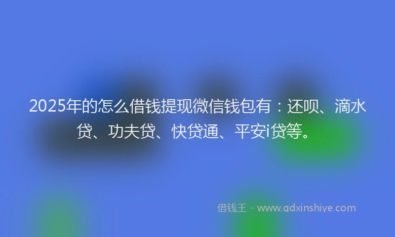 2025年的怎么借钱提现微信钱包有：还呗、滴水贷、功夫贷、快贷通、平安i贷等。