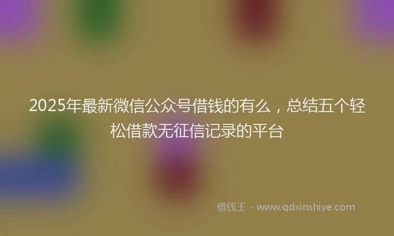2025年最新微信公众号借钱的有么，总结五个轻松借款无征信记录的平台
