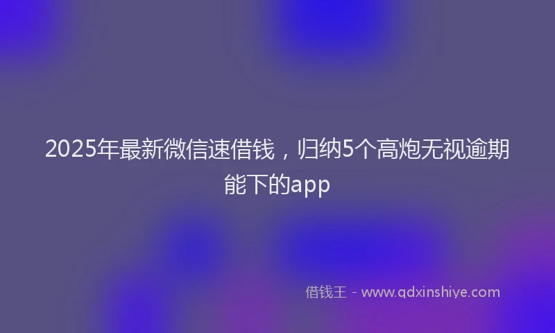 2025年最新微信速借钱，归纳5个高炮无视逾期能下的app