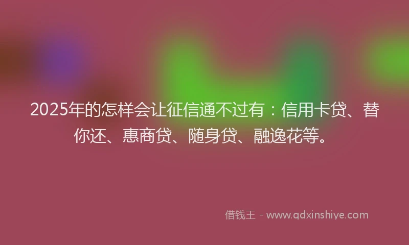 2025年的怎样会让征信通不过有：信用卡贷、替你还、惠商贷、随身贷、融逸花等。