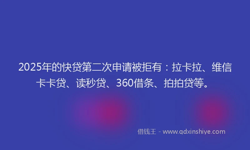 2025年的快贷第二次申请被拒有：拉卡拉、维信卡卡贷、读秒贷、360借条、拍拍贷等。