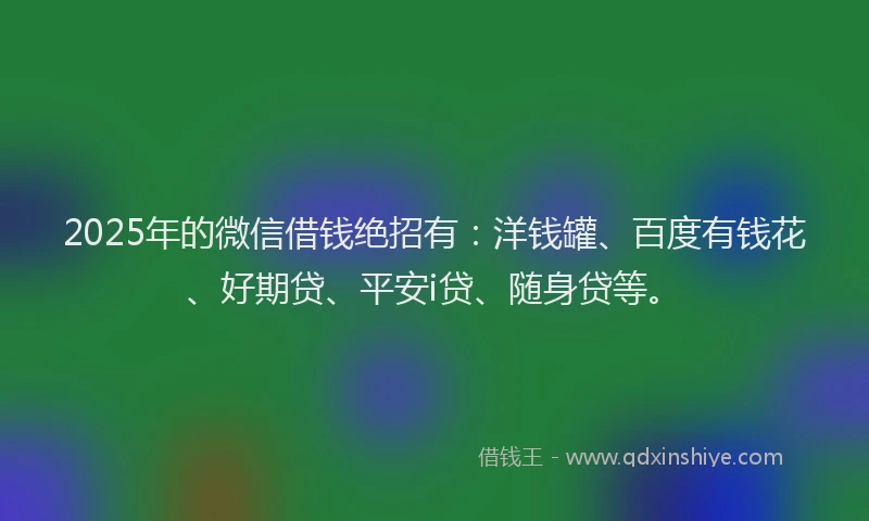 2025年的微信借钱绝招有：洋钱罐、百度有钱花、好期贷、平安i贷、随身贷等。