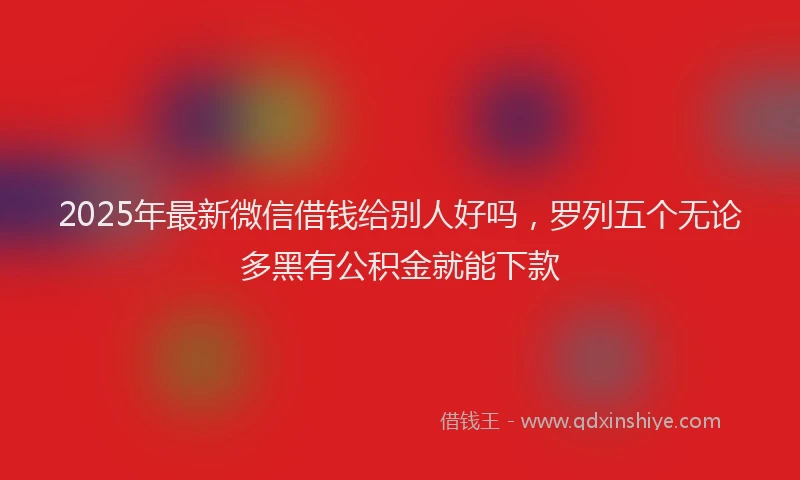 2025年最新微信借钱给别人好吗，罗列五个无论多黑有公积金就能下款