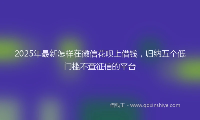 2025年最新怎样在微信花呗上借钱，归纳五个低门槛不查征信的平台