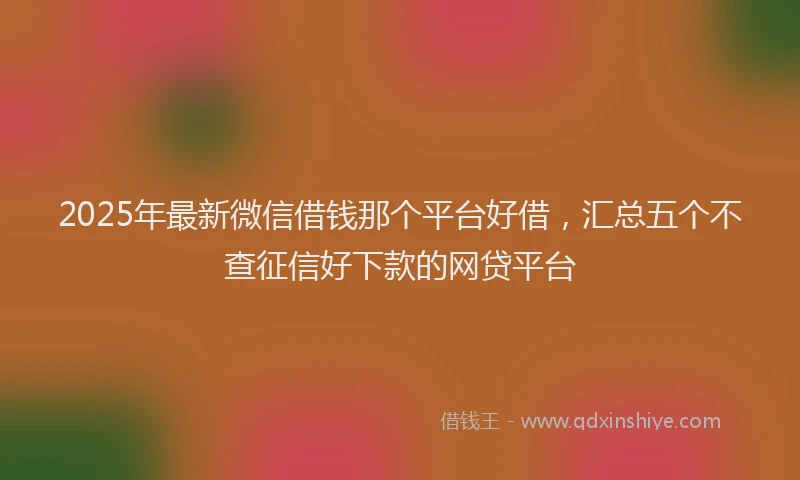 2025年最新微信借钱那个平台好借，汇总五个不查征信好下款的网贷平台