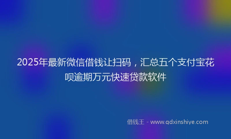 2025年最新微信借钱让扫码，汇总五个支付宝花呗逾期万元快速贷款软件