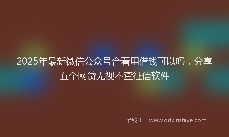 2025年最新微信公众号合着用借钱可以吗，分享五个网贷无视不查征信软件