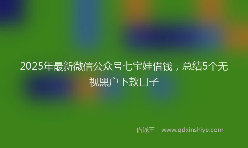 2025年最新微信公众号七宝娃借钱，总结5个无视黑户下款口子