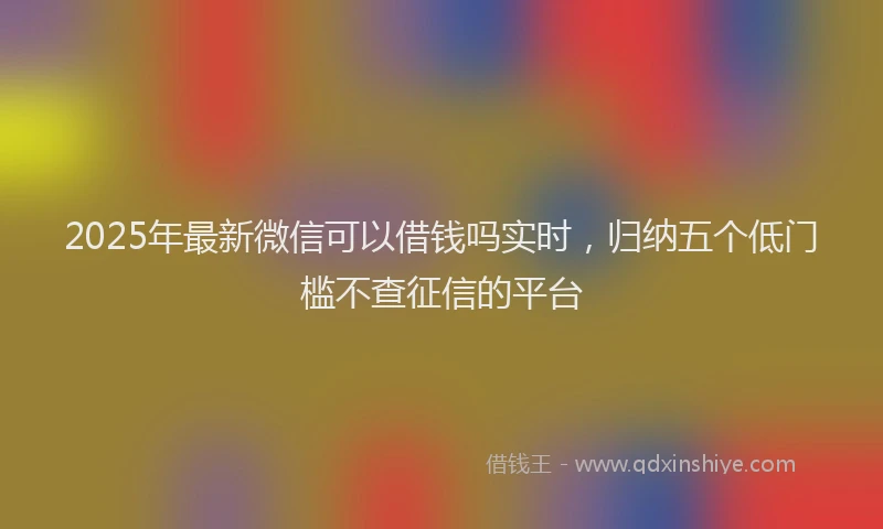 2025年最新微信可以借钱吗实时，归纳五个低门槛不查征信的平台