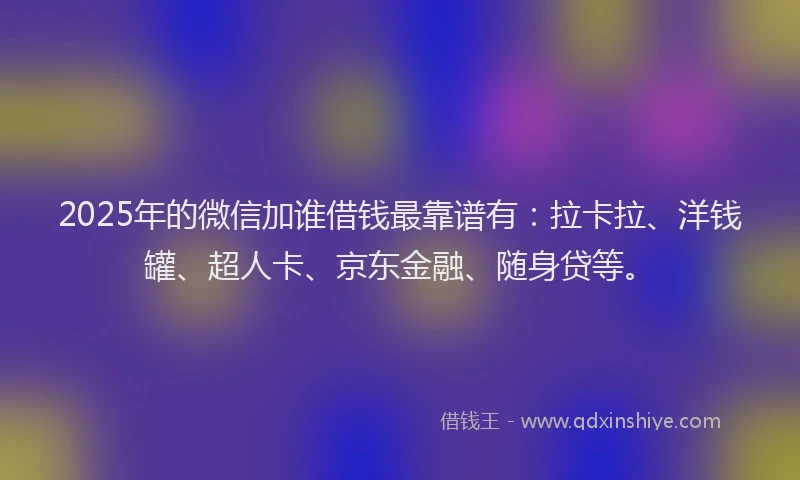 2025年的微信加谁借钱最靠谱有：拉卡拉、洋钱罐、超人卡、京东金融、随身贷等。