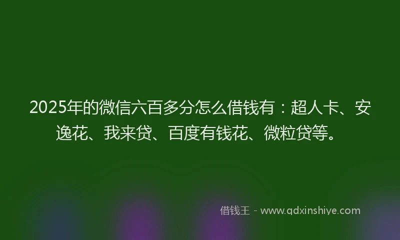 2025年的微信六百多分怎么借钱有：超人卡、安逸花、我来贷、百度有钱花、微粒贷等。