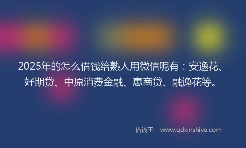 2025年的怎么借钱给熟人用微信呢有：安逸花、好期贷、中原消费金融、惠商贷、融逸花等。