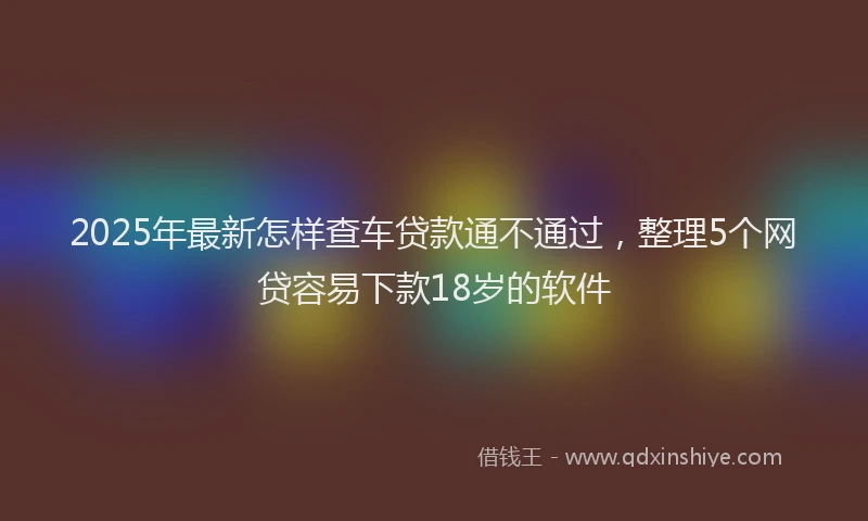 2025年最新怎样查车贷款通不通过，整理5个网贷容易下款18岁的软件