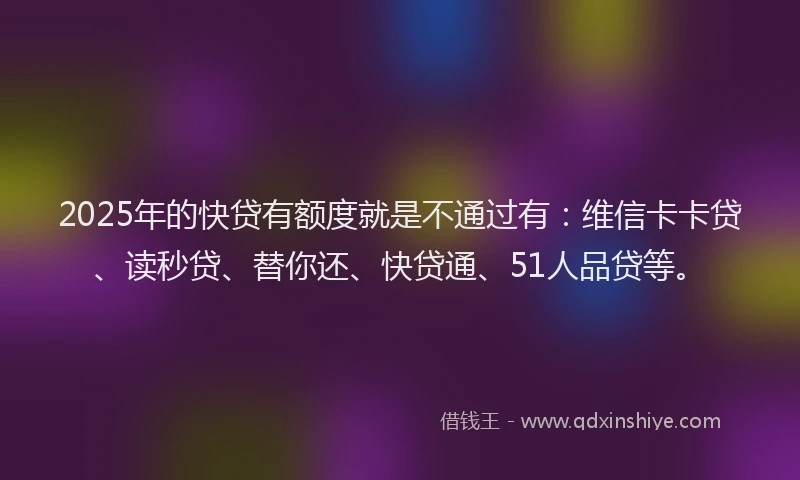 2025年的快贷有额度就是不通过有：维信卡卡贷、读秒贷、替你还、快贷通、51人品贷等。