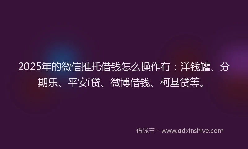 2025年的微信推托借钱怎么操作有：洋钱罐、分期乐、平安i贷、微博借钱、柯基贷等。