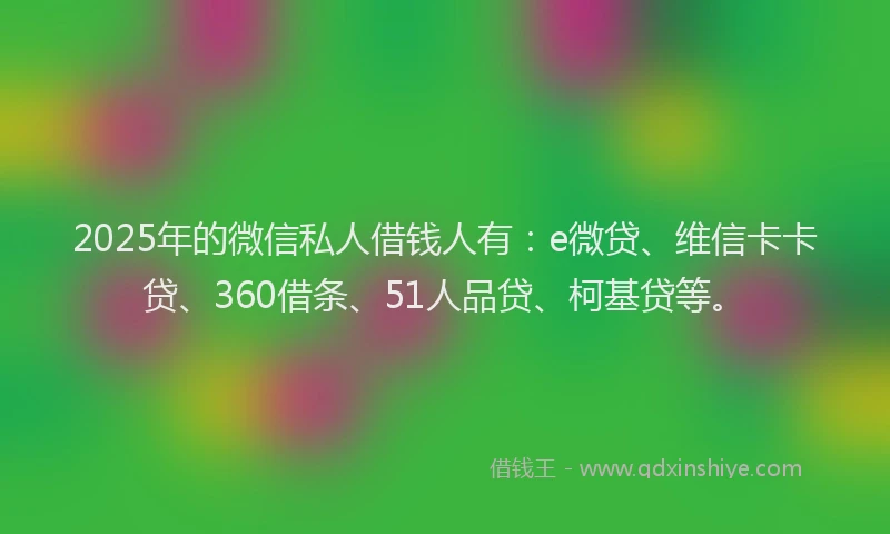 2025年的微信私人借钱人有：e微贷、维信卡卡贷、360借条、51人品贷、柯基贷等。