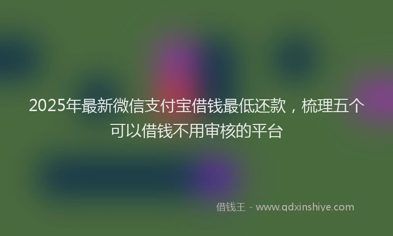2025年最新微信支付宝借钱最低还款，梳理五个可以借钱不用审核的平台