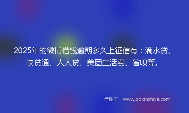 2025年的微博借钱逾期多久上征信有：滴水贷、快贷通、人人贷、美团生活费、省呗等。
